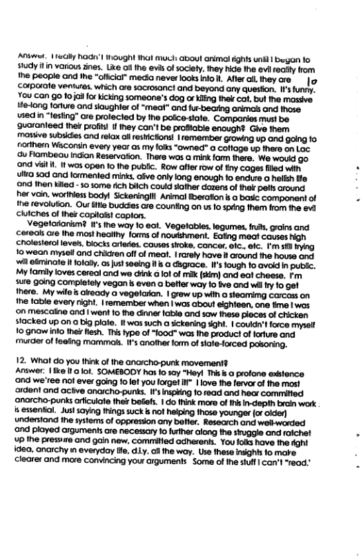 Answet, | ecily Raa’l ought 1hal much aboul animal fights unil | began fo study il in vorious 2ines. Like allthe evis of sociely. they hide the evilredy from he people and Ihe “oficial” media never looksnto . Aflerall lhey are. | corporate ventures. which are sacrosanct and beyond any question. I’s funry, You can go fojai for kicking someone’s dog o Kiing thei cat, bul the massive. te-long forture and slaughler of “meat” and fur-beating animas and those. used in “fesling” ore prolecied by the poicestate. Companies must be ‘guoranieed thei profils I ihey con’t be profitable enough? Give them massive subsicies and relax all restictions! |remember growing up and going 1o nordhern Waconsin every year as my folks “owned” a cofiage up there on Lac G Flambeau Indian Reservation. There wos a mink form there. We would go. ‘ond vitil. twas 0pen 10 the public. Row affer row of finy cages filed with ulla sod and lormented minks, afve only long enough o endure a helish e nd fhen kiled - 50 some rich bilch Could siather dozens o thelr pelts around her vain. worihless bodyl Sickeninglll Animal Bberafion s @ basic component of he revolution. Our ifle buddies are counfing on us 1o spring them from the evl chutches of thei capitolst caplon. Vegelaranism? ’ the way fo eal. Vegelables.legumes s, rains and cereals are the most healthy forms of noushment. Eafing meat causes high choleserol levess, biocks arleres. causes sioke, cancer, alc.. efc. I’m sl iing 1o wean mysel and chikdren off of meat. | arely have i around the house and il eliminate i fotaly, os justseeing it s a disgrace. It’s fough 1o avoid in pubc. My tamily loves cereal and we dink G lof of milk(skim) and eat cheese. Fm sure going completely vegan & even a better way 0 five and wilfry o get there. My wilo’s akready o vegelarian. | grow up wih a steamimg carcass on he table every night. | remember when | was about eighteen, one fime | wos ‘on mescaline and | went 10 the inner fable and sow fhese pleces of chicken stacked up on a big plafe. Itwas such a sickering sight. | couldn’tforce myself 1o gnow info theirflesh. This type of *lood" was the product of foriure and murder of fealing mammals. F’s another form of slafe-forced posoning. 12. What do you think of the anarcho-punk movement? Answer: | e f @ ot. SOMEBODY has 10 say “Heyl This s @ profone existence ‘ond we’ree not ever going 1o let you lorgef H” | love the fervor of the most ‘ardent and acive anarcho-punks. I’ Inspifing fo read and hear committed ‘anarcho-punks arficulate the befefs. | do think more of this in-depth brain work is essential. Just saying things suck i not helping those younger (or oide) understand the systems of oppression any beller. Research and welkworded and played arguments are necessary 1o futher along the siuggle and raiche! up the pressire and gain new, committed adherents. You folks have the fight idea, anarchy in everyday lfe. diy. il the way. Use these insights 1o mare clearer and mare convincing your crguments - Some of the stuff | can’t “read.”